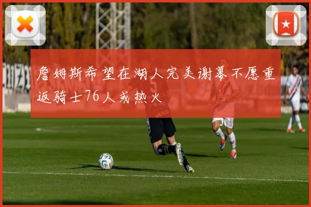 詹姆斯希望在湖人完美谢幕不愿重返骑士76人或热火