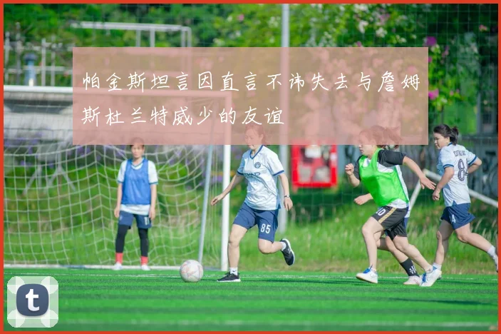 帕金斯坦言因直言不讳失去与詹姆斯杜兰特威少的友谊