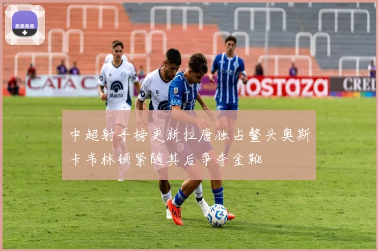 中超射手榜更新拉唐独占鳌头奥斯卡韦林顿紧随其后争夺金靴