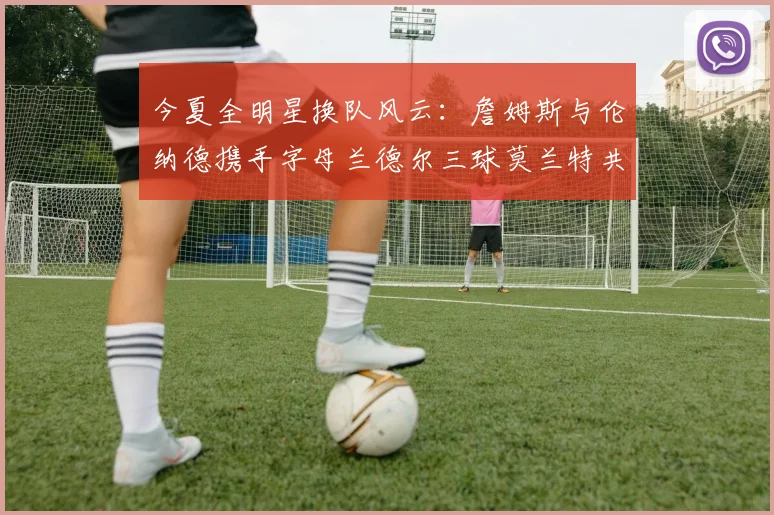 今夏全明星换队风云：詹姆斯与伦纳德携手字母兰德尔三球莫兰特共创辉煌