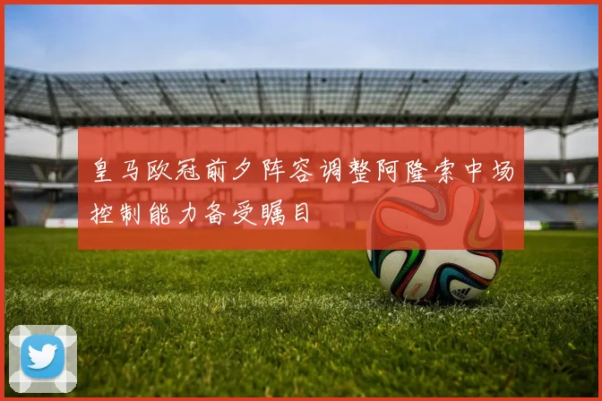 皇马欧冠前夕阵容调整阿隆索中场控制能力备受瞩目