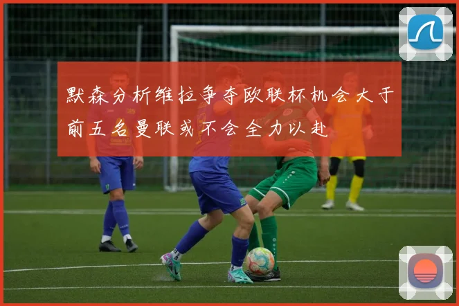 默森分析维拉争夺欧联杯机会大于前五名曼联或不会全力以赴