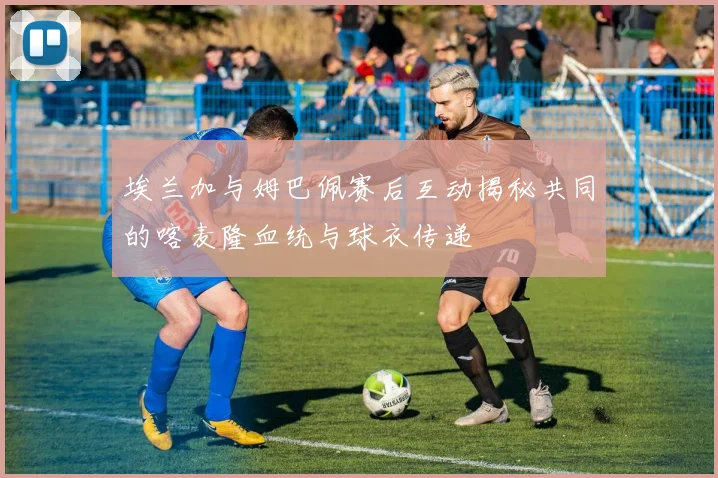 埃兰加与姆巴佩赛后互动揭秘共同的喀麦隆血统与球衣传递