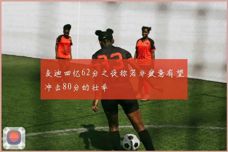 麦迪回忆62分之夜称若非疲惫有望冲击80分的壮举