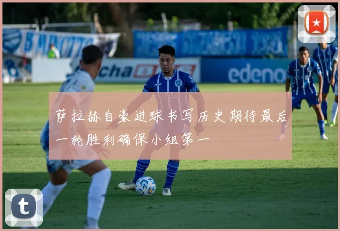 萨拉赫自豪进球书写历史期待最后一轮胜利确保小组第一