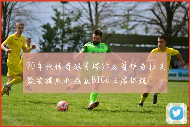 90年代传奇球员塔帅龙哥伊劳拉共聚安提瓜科成就BIG6三席辉煌