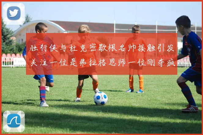 独行侠与杜克密歇根名帅接触引发关注一位是弗拉格恩师一位刚夺疯三