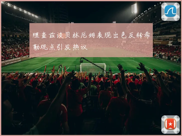 理查兹谈贝林厄姆表现出色反转希勒观点引发热议