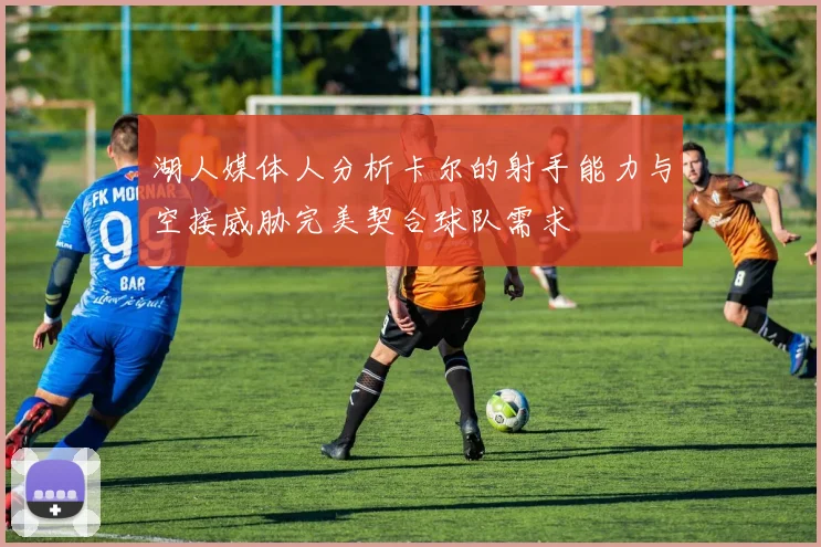 湖人媒体人分析卡尔的射手能力与空接威胁完美契合球队需求