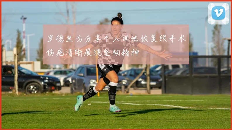 罗德里戈分享个人训练恢复照手术伤疤清晰展现坚韧精神