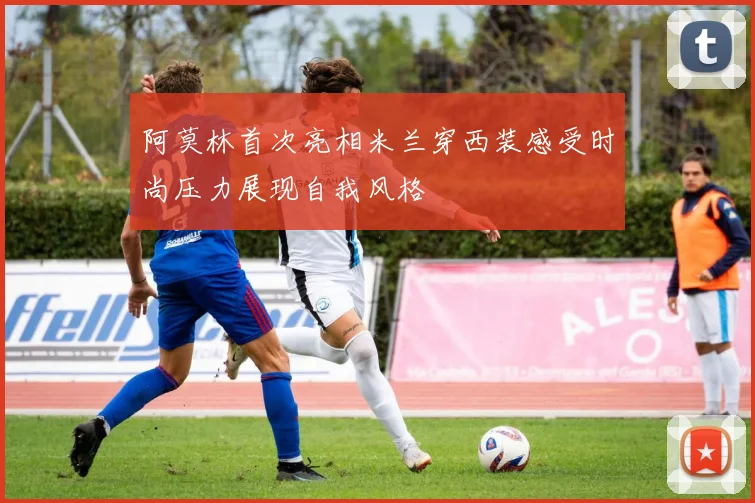 阿莫林首次亮相米兰穿西装感受时尚压力展现自我风格
