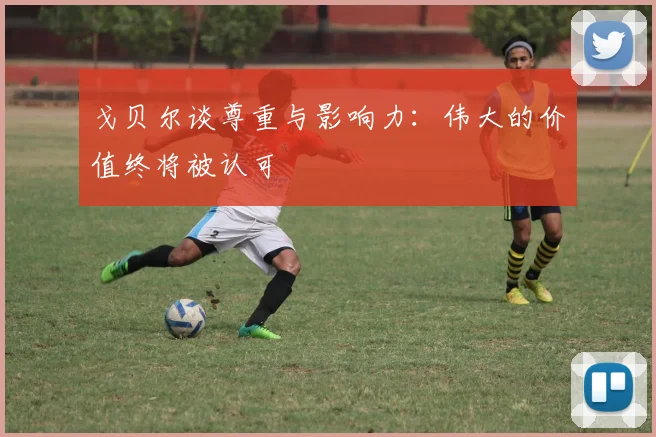 戈贝尔谈尊重与影响力：伟大的价值终将被认可