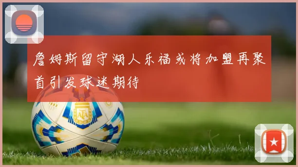 詹姆斯留守湖人乐福或将加盟再聚首引发球迷期待