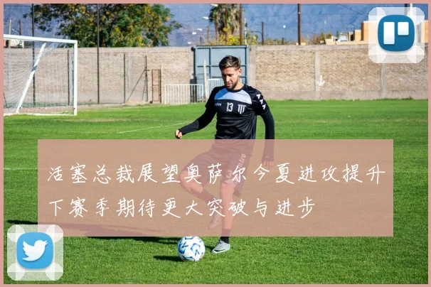 活塞总裁展望奥萨尔今夏进攻提升下赛季期待更大突破与进步