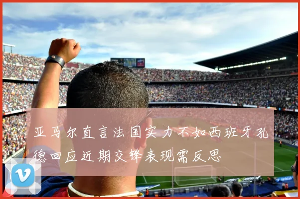亚马尔直言法国实力不如西班牙孔德回应近期交锋表现需反思