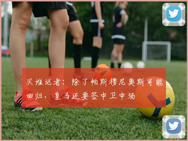 买谁记者：除了帕斯穆尼奥斯可能回归，皇马还要签中卫中场