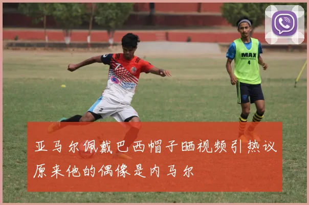 亚马尔佩戴巴西帽子晒视频引热议原来他的偶像是内马尔