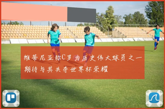 维蒂尼亚称C罗为历史伟大球员之一期待与其共夺世界杯荣耀