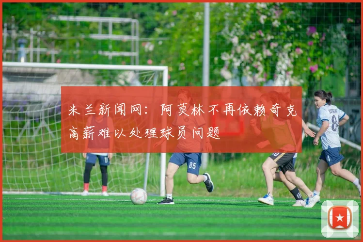米兰新闻网：阿莫林不再依赖奇克高薪难以处理球员问题