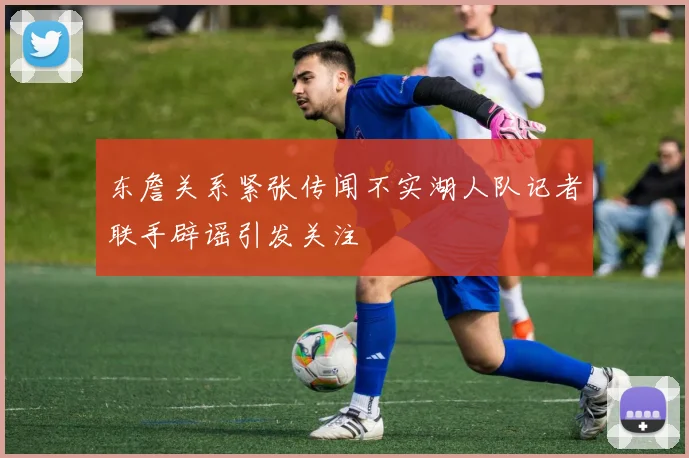 东詹关系紧张传闻不实湖人队记者联手辟谣引发关注