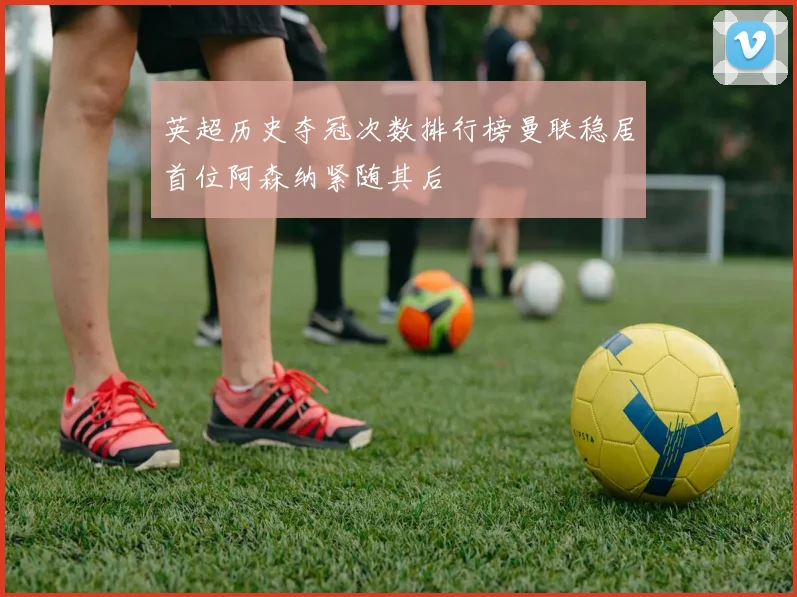 英超历史夺冠次数排行榜曼联稳居首位阿森纳紧随其后