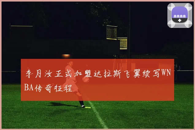 李月汝正式加盟达拉斯飞翼续写WNBA传奇征程