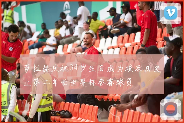 萨拉赫庆祝34岁生日成为埃及历史上第二年长世界杯参赛球员
