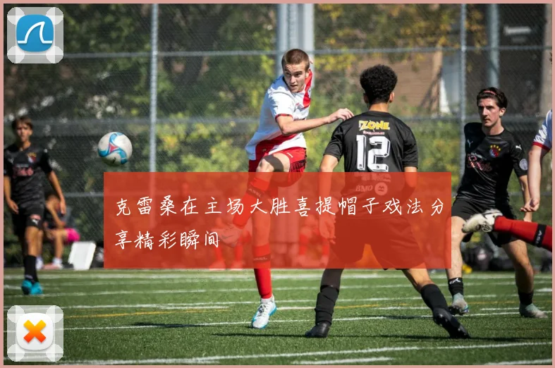 克雷桑在主场大胜喜提帽子戏法分享精彩瞬间