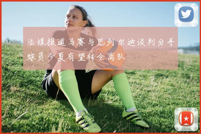 法媒报道马赛与巴列尔迪谈判分手球员今夏有望转会离队