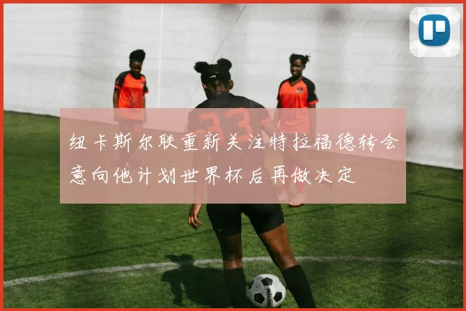 纽卡斯尔联重新关注特拉福德转会意向他计划世界杯后再做决定