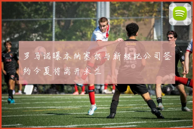 罗马诺曝本纳塞尔与新经纪公司签约今夏将离开米兰