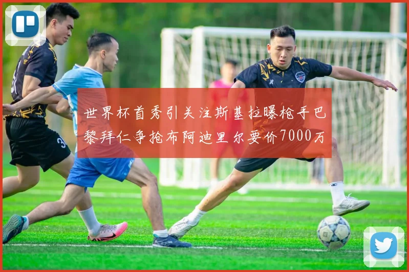 世界杯首秀引关注斯基拉曝枪手巴黎拜仁争抢布阿迪里尔要价7000万欧元