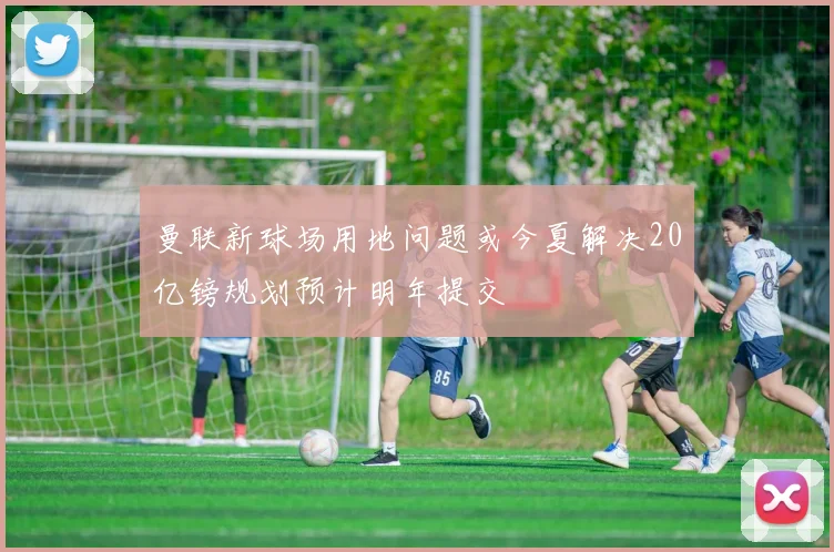 曼联新球场用地问题或今夏解决20亿镑规划预计明年提交