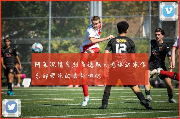阿莱深情告别乌德勒支感谢这家俱乐部带来的美好回忆