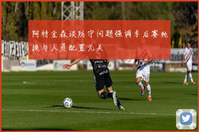 阿特金森谈防守问题强调季后赛轮换与人员配置无关