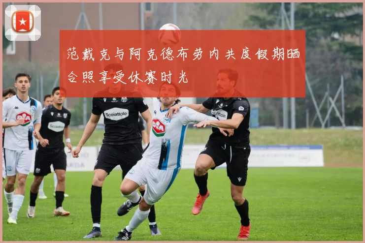 范戴克与阿克德布劳内共度假期晒合照享受休赛时光