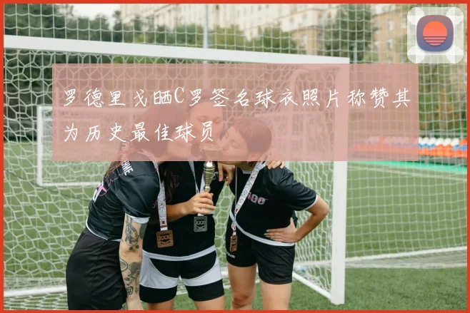 罗德里戈晒C罗签名球衣照片称赞其为历史最佳球员