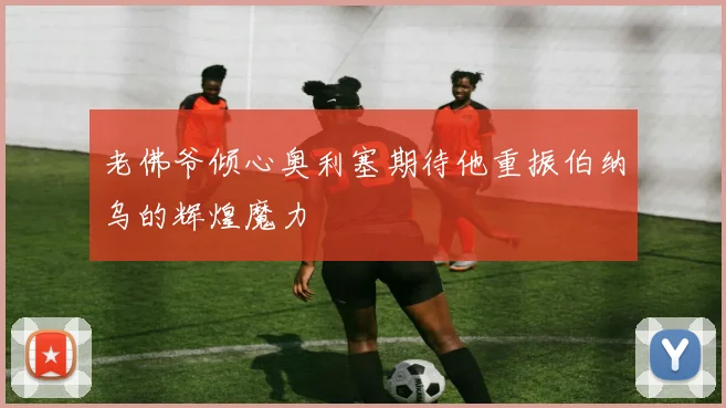 老佛爷倾心奥利塞期待他重振伯纳乌的辉煌魔力