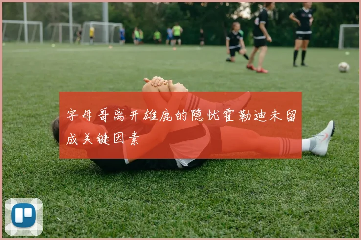 字母哥离开雄鹿的隐忧霍勒迪未留成关键因素